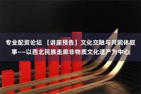 专业配资论坛 【讲座预告】文化交融与共同体叙事——以西北民族走廊非物质文化遗产为中心