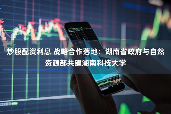 炒股配资利息 战略合作落地：湖南省政府与自然资源部共建湖南科技大学