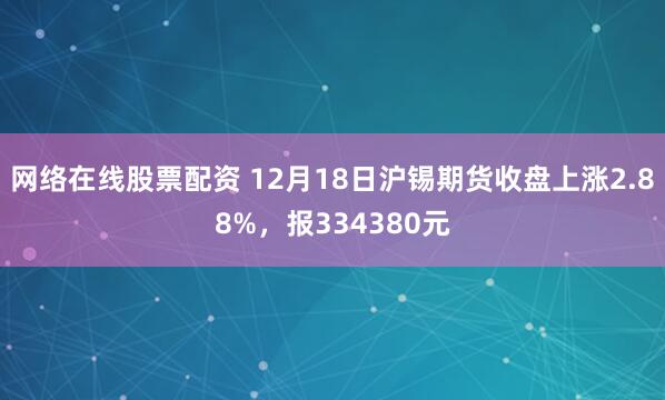 网络在线股票配资 12月18日沪锡期货收盘上涨2.88%，报334380元