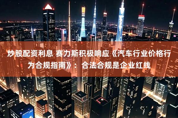 炒股配资利息 赛力斯积极响应《汽车行业价格行为合规指南》：合法合规是企业红线
