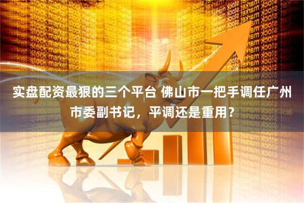 实盘配资最狠的三个平台 佛山市一把手调任广州市委副书记，平调还是重用？