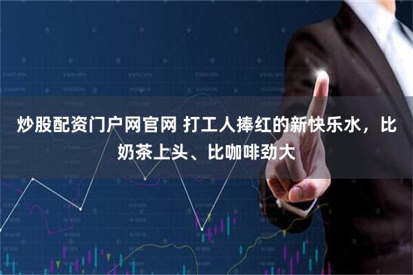 炒股配资门户网官网 打工人捧红的新快乐水，比奶茶上头、比咖啡劲大